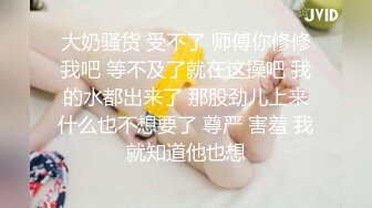 大奶骚货 受不了 师傅你修修我吧 等不及了就在这操吧 我的水都出来了 那股劲儿上来什么也不想要了 尊严 害羞 我就知道他也想