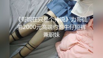 《哥现在只是个传说》力哥徒弟2000元高端约炮牛仔短裤兼职妹