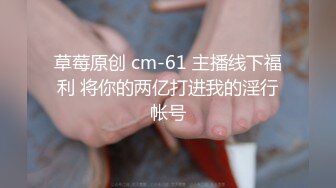 草莓原创 cm-61 主播线下福利 将你的两亿打进我的淫行帐号