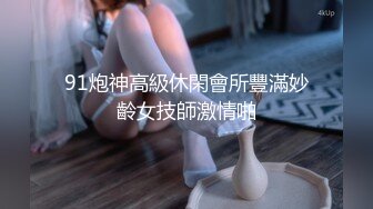 91炮神高級休閑會所豐滿妙齡女技師激情啪