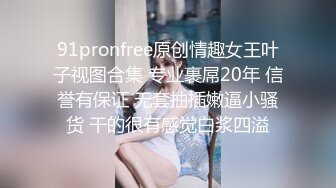 91pronfree原创情趣女王叶子视图合集 专业裹屌20年 信誉有保证 无套抽插嫩逼小骚货 干的很有感觉白浆四溢