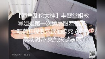 【海角乱伦大神】丰臀堂姐教导姐姐第一次舔屁眼羞死了 吃药狂操浪穴欲仙欲死 AV棒震动阴蒂 爽到失禁尿床