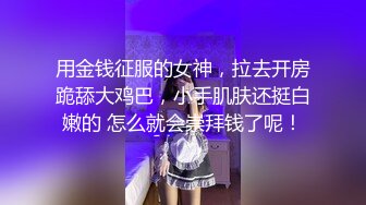 用金钱征服的女神，拉去开房跪舔大鸡巴，小手肌肤还挺白嫩的 怎么就会崇拜钱了呢！