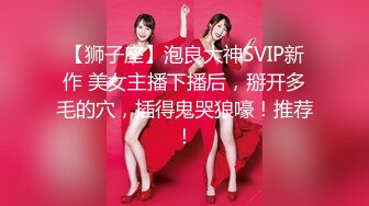 【狮子座】泡良大神SVIP新作 美女主播下播后，掰开多毛的穴，插得鬼哭狼嚎！推荐！