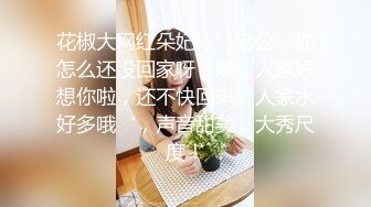 花椒大网红朵妃，’老公，你怎么还没回家呀，嗯，人家好想你啦，还不快回来，人家水好多哦‘，声音甜美，大秀尺度！