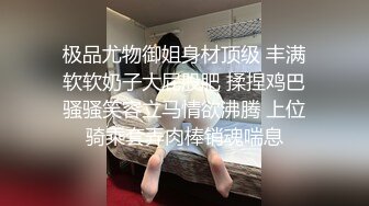 极品尤物御姐身材顶级 丰满软软奶子大屁股肥 揉捏鸡巴骚骚笑容立马情欲沸腾 上位骑乘套弄肉棒销魂喘息