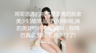 屌哥酒店约啪气质漂亮的良家美少妇偷情,道具捆绑啪啪,操的美女呻吟不断,浪叫：你鸡巴真多,真能干,我不行了!