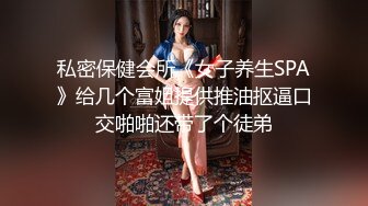 私密保健会所《女子养生SPA》给几个富姐提供推油抠逼口交啪啪还带了个徒弟