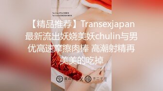 【精品推荐】Transexjapan最新流出妖娆美妖chulin与男优高速摩擦肉棒 高潮射精再美美的吃掉