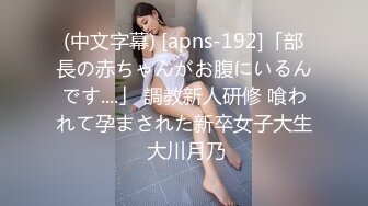 (中文字幕) [apns-192]「部長の赤ちゃんがお腹にいるんです....」 調教新人研修 喰われて孕まされた新卒女子大生 大川月乃