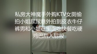 私房大神魔手外购KTV女厕偷拍小姐尿尿意外拍到皮衣牛仔裤男和小姐在里面吃快餐吃硬鸡巴后入屁股