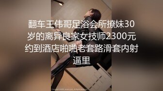 翻车王伟哥足浴会所撩妹30岁的离异良家女技师2300元约到酒店啪啪老套路滑套内射逼里