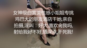 女神级白富美性感小姐姐专挑鸡巴大的朋友酒店干她,亲自拍摄,淫叫：好大,喜欢肏我吗,射给我好不好,插深点,干死我!