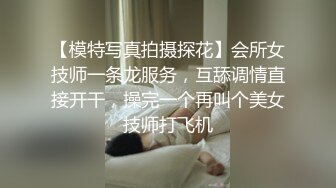 【模特写真拍摄探花】会所女技师一条龙服务，互舔调情直接开干，操完一个再叫个美女技师打飞机