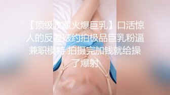 【顶级收藏火爆巨乳】口活惊人的反差婊约拍极品巨乳粉逼兼职模特 拍摄完加钱就给操了爆射