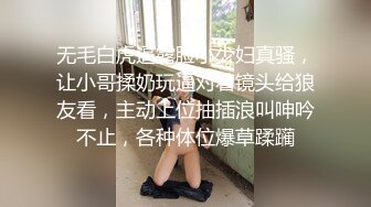 无毛白虎逼露脸小少妇真骚，让小哥揉奶玩逼对着镜头给狼友看，主动上位抽插浪叫呻吟不止，各种体位爆草蹂躏