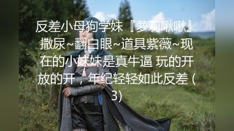 反差小母狗学妹『萝莉啾啾』撒尿~翻白眼~道具紫薇~现在的小妹妹是真牛逼 玩的开放的开，年纪轻轻如此反差 (3)