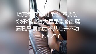 坦克老婆 啊啊 老公 不要射 你好坏 老婆大屁屁像磨盘 骚逼肥厚 真的力不从心开不动 一下就射了