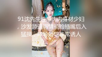 91沈先生性感肉肉身材少妇，沙发舔逼调情骑脸插嘴后入猛操，呻吟娇喘非常诱人