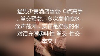 猛男少妻酒店幽会· G点高手，拳交骚女、多次高潮喷水，淫声荡天，实在是舒服的很，对话充满趣味性 拳交-性交-拳交！