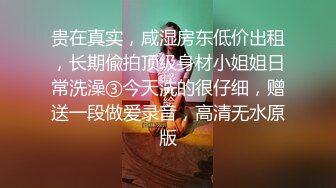 贵在真实，咸湿房东低价出租，长期偸拍顶级身材小姐姐日常洗澡③今天洗的很仔细，赠送一段做爱录音，高清无水原版