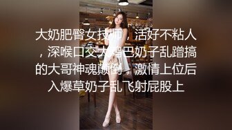 大奶肥臀女技师，活好不粘人，深喉口交大鸡巴奶子乱蹭搞的大哥神魂颠倒，激情上位后入爆草奶子乱飞射屁股上