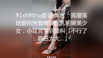 91xh98hx番號xh37：高層落地窗前無套爆操翹乳粉嫩美少女，小騷貨爽到浪叫「不行了…雞巴太大…」