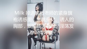 Milk 掉进家教老师的紧身旗袍诱惑里，高挑身材、诱人的胸部，狠狠插进抽出、淫荡发春叫得好骚！