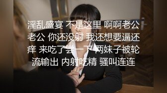 淫乱盛宴 不是这里 啊啊老公老公 你还没射 我还想要逼还痒 来吃了尝一下 两妹子被轮流输出 内射吃精 骚叫连连