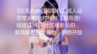 《巨乳女神订阅福利》成人站非常火的尤物模特【翁雨澄(娃娃)】个人社区最新私拍，紫薇啪啪露出调教，思想开放尺度大胆