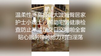 温柔性感高颜值大波翘臀居家护士小媛上门帮助宅男健康检查防止早泄足交口交啪啪全套贴心服务呻吟给力对白淫荡