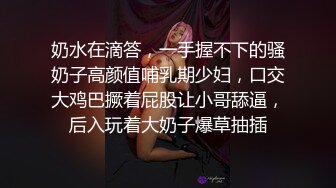 奶水在滴答，一手握不下的骚奶子高颜值哺乳期少妇，口交大鸡巴撅着屁股让小哥舔逼，后入玩着大奶子爆草抽插