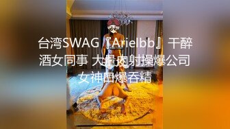 台湾SWAG『Arielbb』干醉酒女同事 大量內射操爆公司女神口爆吞精