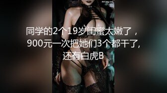 同学的2个19岁闺蜜太嫩了，900元一次把她们3个都干了,还有白虎B