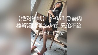 【绝对领域】LY-053 急需肉棒解渴的淫荡少女-兄弟不给力替他日美妻