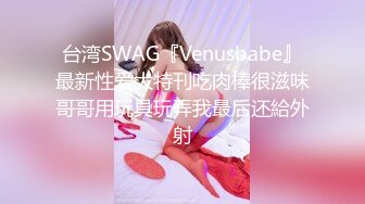 台湾SWAG『Venusbabe』最新性爱大特刊吃肉棒很滋味哥哥用玩具玩弄我最后还給外射