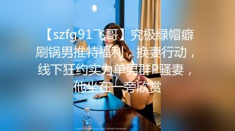 【szfg91飞哥】究极绿帽癖刷锅男推特福利，换妻行动，线下狂约实力单男群P骚妻，他坐在一旁欣赏