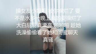 操女友小姐姐 被你操烂了 要不是水多一晚上真的要操烂了 大白屁屁真漂亮 啪啪啪 趁她洗澡偷偷看了她和闺蜜聊天 真骚