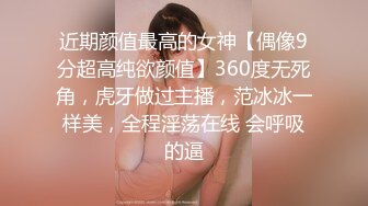 近期颜值最高的女神【偶像9分超高纯欲颜值】360度无死角，虎牙做过主播，范冰冰一样美，全程淫荡在线 会呼吸的逼