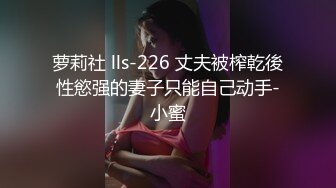 萝莉社 lls-226 丈夫被榨乾後性慾强的妻子只能自己动手-小蜜