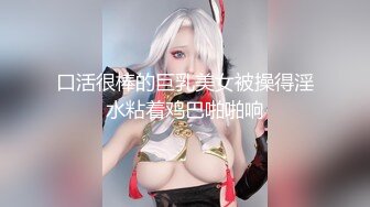 口活很棒的巨乳美女被操得淫水粘着鸡巴啪啪响