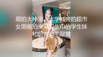 厕拍大神潜入大学城旁的超市女厕偷拍来买卫生巾的学生妹和超市员工尿尿