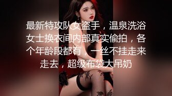 最新特攻队女盗手，温泉洗浴女士换衣间内部真实偸拍，各个年龄段都有，一丝不挂走来走去，超级布袋大吊奶