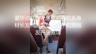 豪华浴缸绿叶房偷拍舞蹈系身材长发气质美女和下午和男炮友开房激情