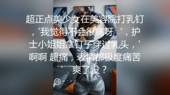 超正点美少女在美容院打乳钉，'我觉得不会很痛呀‘，护士小姐姐拿钉子穿过乳头，'啊啊 超痛，表情都极度痛苦’ 爽了没？