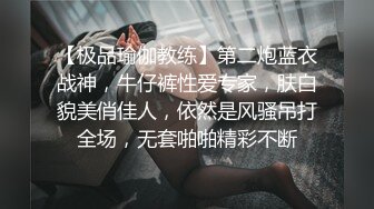 【极品瑜伽教练】第二炮蓝衣战神，牛仔裤性爱专家，肤白貌美俏佳人，依然是风骚吊打全场，无套啪啪精彩不断