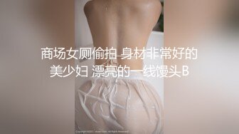 商场女厕偷拍 身材非常好的美少妇 漂亮的一线馒头B