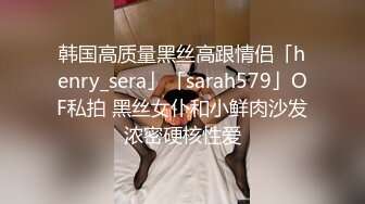 韩国高质量黑丝高跟情侣「henry_sera」「sarah579」OF私拍 黑丝女仆和小鲜肉沙发浓密硬核性爱