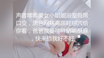 声音嗲嗲美女小姐姐浴室假屌口交，黑色网袜高跟鞋掰穴给你看，爸爸我要呻吟娇喘酥麻，快来插我好不好