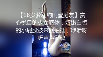 【18岁萝莉约闺蜜男友】赏心悦目的少女胴体，娇嫩白皙的小屁股被来回抽插，咿咿呀呀声声销魂